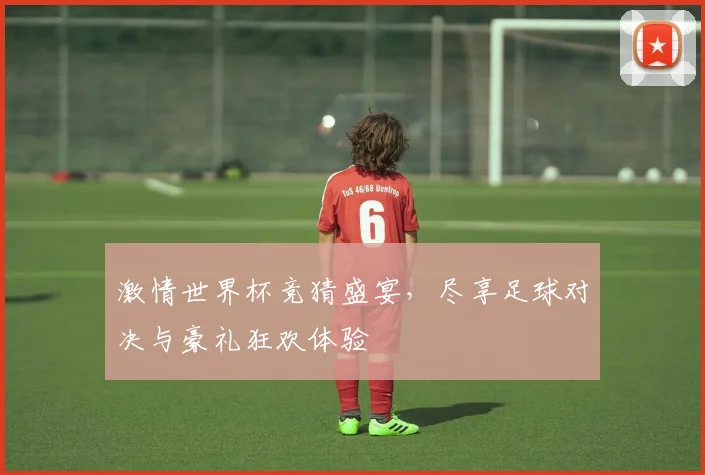 激情世界杯竞猜盛宴，尽享足球对决与豪礼狂欢体验