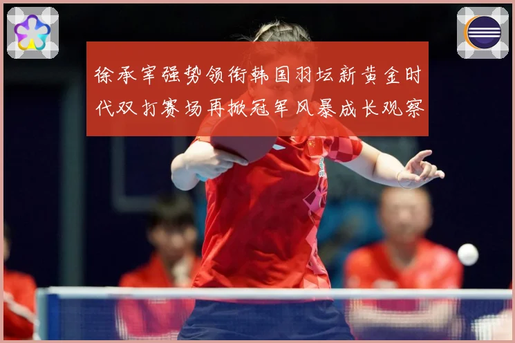 徐承宰强势领衔韩国羽坛新黄金时代双打赛场再掀冠军风暴成长观察