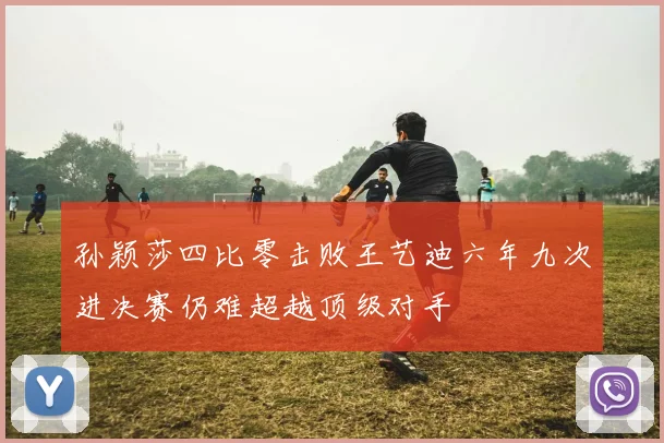 孙颖莎四比零击败王艺迪六年九次进决赛仍难超越顶级对手