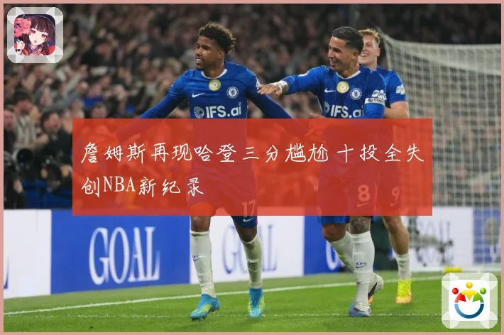 詹姆斯再现哈登三分尴尬 十投全失创NBA新纪录