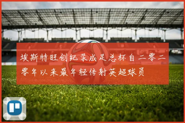 埃斯特旺创纪录成足总杯自二零二零年以来最年轻传射英超球员