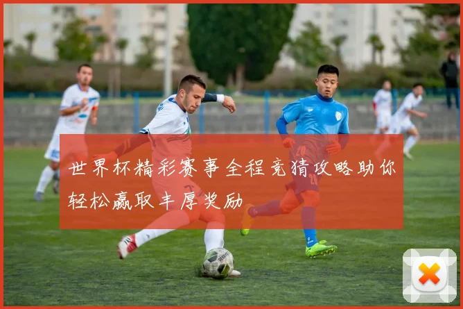 世界杯精彩赛事全程竞猜攻略助你轻松赢取丰厚奖励