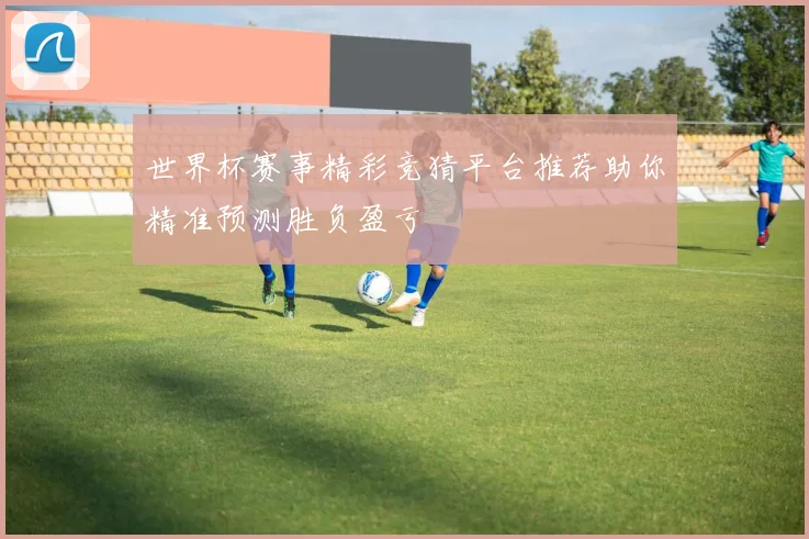 世界杯赛事精彩竞猜平台推荐助你精准预测胜负盈亏