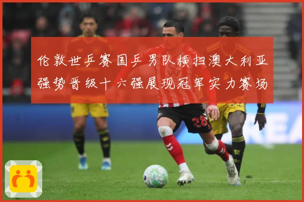 伦敦世乒赛国乒男队横扫澳大利亚强势晋级十六强展现冠军实力赛场解读