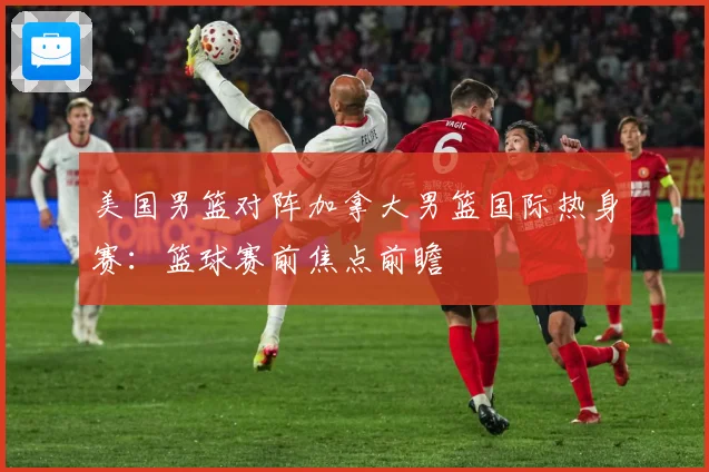 美国男篮对阵加拿大男篮国际热身赛：篮球赛前焦点前瞻