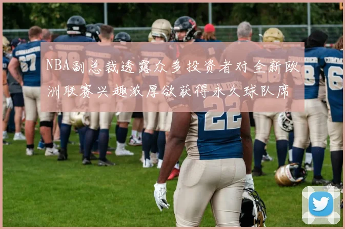 NBA副总裁透露众多投资者对全新欧洲联赛兴趣浓厚欲获得永久球队席位