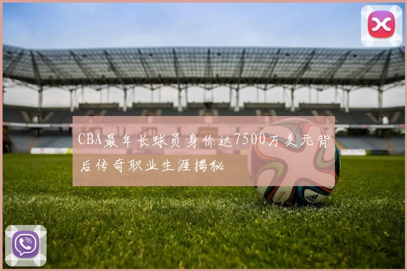 CBA最年长球员身价达7500万美元背后传奇职业生涯揭秘