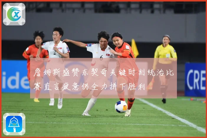 詹姆斯盛赞东契奇关键时刻统治比赛直言疲惫仍全力拼下胜利