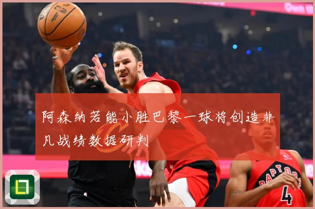 阿森纳若能小胜巴黎一球将创造非凡战绩数据研判
