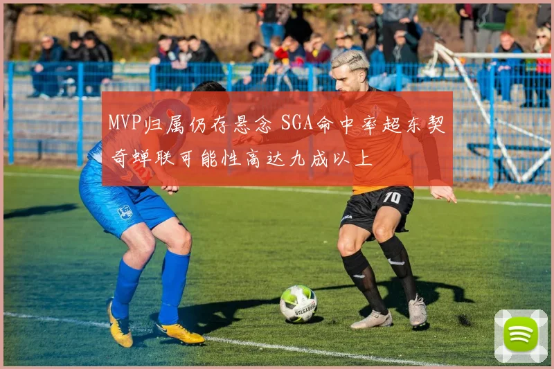 MVP归属仍存悬念 SGA命中率超东契奇蝉联可能性高达九成以上