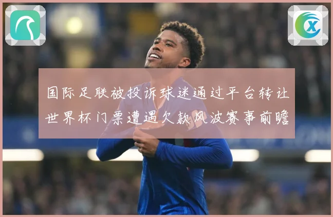 国际足联被投诉球迷通过平台转让世界杯门票遭遇欠款风波赛事前瞻