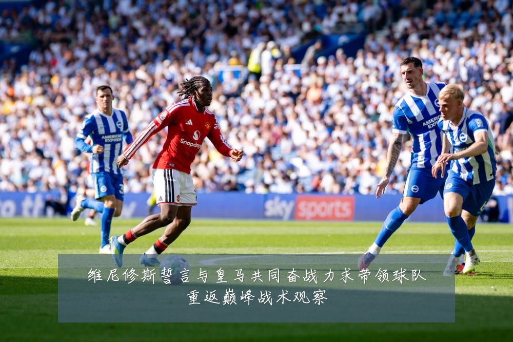 维尼修斯誓言与皇马共同奋战力求带领球队重返巅峰战术观察
